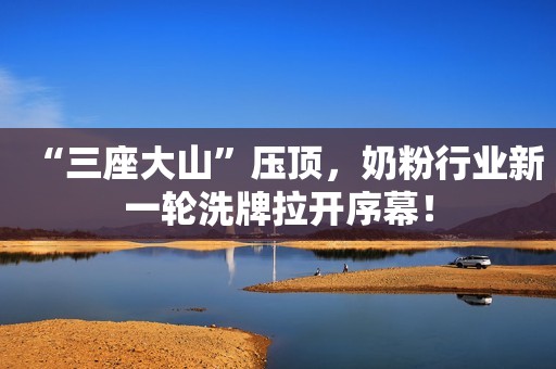 “三座大山”压顶，奶粉行业新一轮洗牌拉开序幕！