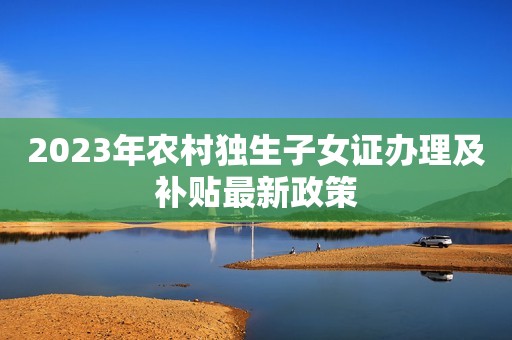 2023年农村独生子女证办理及补贴最新政策