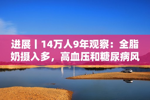 进展丨14万人9年观察：全脂奶摄入多，高血压和糖尿病风险低