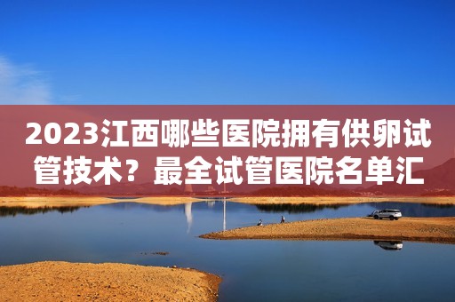 2023江西哪些医院拥有供卵试管技术？最全试管医院名单汇总