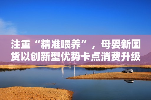 注重“精准喂养”，母婴新国货以创新型优势卡点消费升级