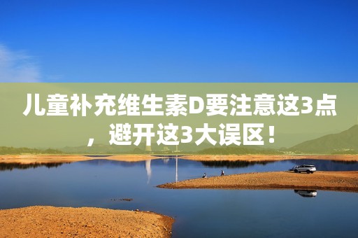 儿童补充维生素D要注意这3点，避开这3大误区！