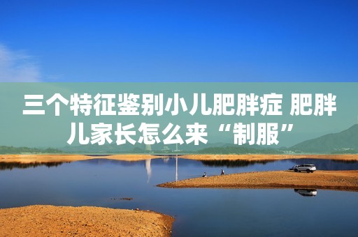 三个特征鉴别小儿肥胖症 肥胖儿家长怎么来“制服”