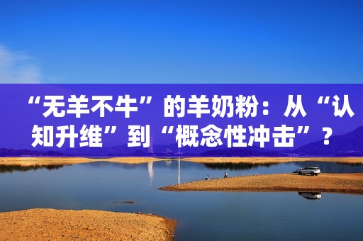 “无羊不牛”的羊奶粉：从“认知升维”到“概念性冲击”？
