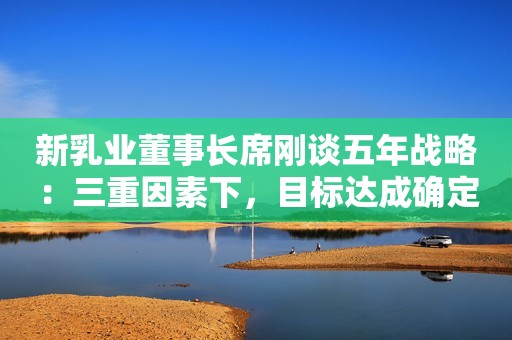 新乳业董事长席刚谈五年战略：三重因素下，目标达成确定性高