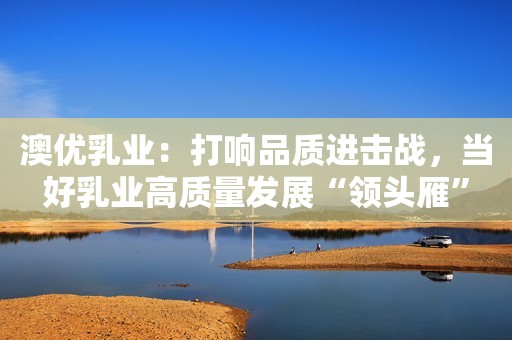 澳优乳业：打响品质进击战，当好乳业高质量发展“领头雁”
