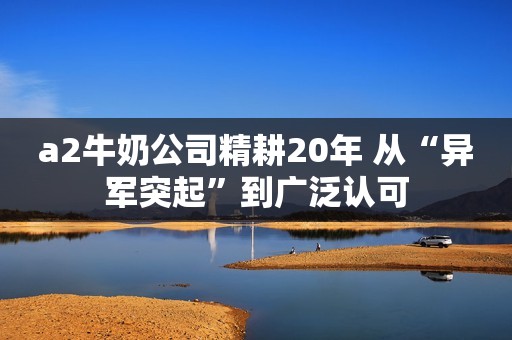 a2牛奶公司精耕20年 从“异军突起”到广泛认可