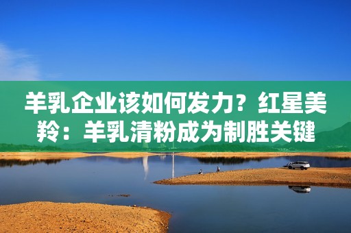 羊乳企业该如何发力？红星美羚：羊乳清粉成为制胜关键