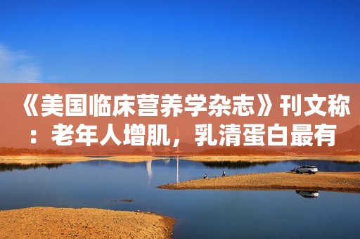 《美国临床营养学杂志》刊文称：老年人增肌，乳清蛋白最有效