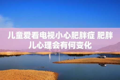 儿童爱看电视小心肥胖症 肥胖儿心理会有何变化