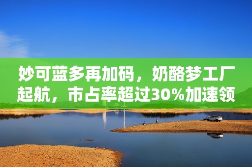 妙可蓝多再加码，奶酪梦工厂起航，市占率超过30%加速领跑