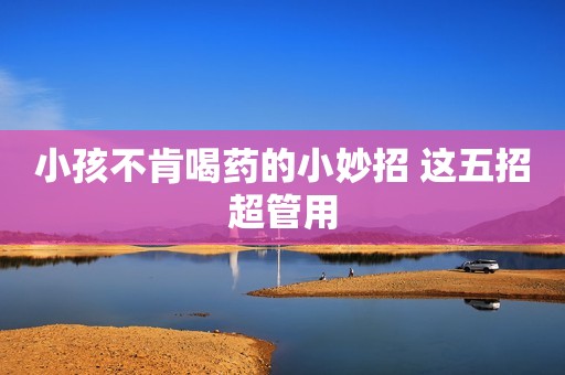 小孩不肯喝药的小妙招 这五招超管用