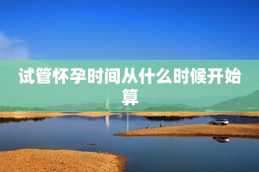 试管怀孕时间从什么时候开始算