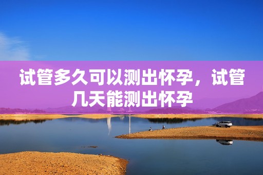 试管多久可以测出怀孕，试管几天能测出怀孕