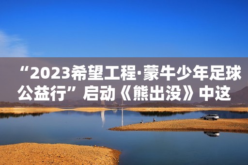 “2023希望工程·蒙牛少年足球公益行”启动《熊出没》中这五个地方都有点少儿不宜，网友：最后一个毁三观