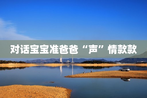 对话宝宝准爸爸“声”情款款