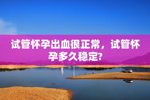 试管怀孕出血很正常，试管怀孕多久稳定?