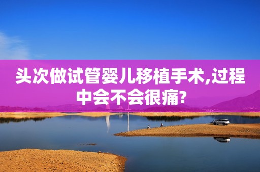 头次做试管婴儿移植手术,过程中会不会很痛?