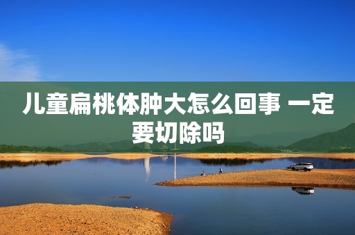 儿童扁桃体肿大怎么回事 一定要切除吗