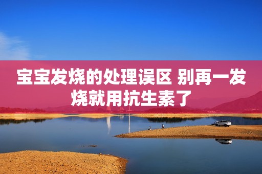 宝宝发烧的处理误区 别再一发烧就用抗生素了