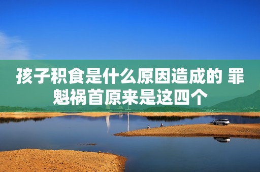 孩子积食是什么原因造成的 罪魁祸首原来是这四个