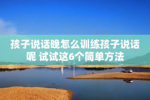 孩子说话晚怎么训练孩子说话呢 试试这6个简单方法