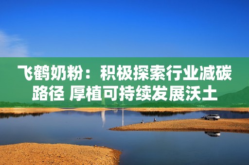 飞鹤奶粉：积极探索行业减碳路径 厚植可持续发展沃土