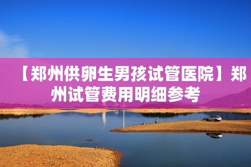 【郑州供卵生男孩试管医院】郑州试管费用明细参考