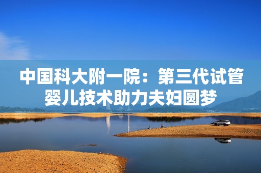 中国科大附一院：第三代试管婴儿技术助力夫妇圆梦