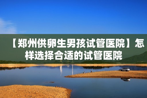 【郑州供卵生男孩试管医院】怎样选择合适的试管医院