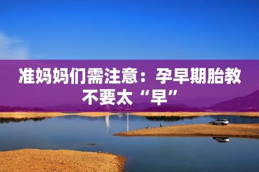 准妈妈们需注意：孕早期胎教不要太“早”