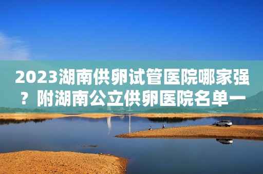 2023湖南供卵试管医院哪家强？附湖南公立供卵医院名单一览