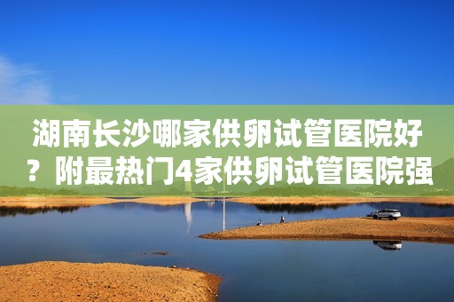 湖南长沙哪家供卵试管医院好？附最热门4家供卵试管医院强推