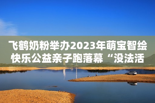 飞鹤奶粉举办2023年萌宝智绘快乐公益亲子跑落幕“没法活了！卖14根油条，大爷竟被处罚5万”法院：处罚合情合理