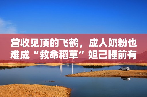 营收见顶的飞鹤，成人奶粉也难成“救命稻草”妲己睡前有个坏习惯，让商纣王很痴迷，现在的女孩却不敢模仿