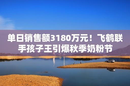 单日销售额3180万元！飞鹤联手孩子王引爆秋季奶粉节