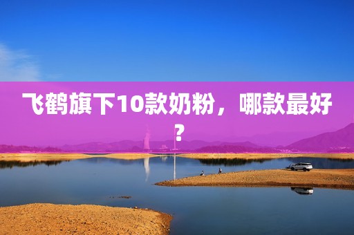 飞鹤旗下10款奶粉，哪款最好？