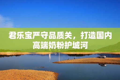 君乐宝严守品质关，打造国内高端奶粉护城河