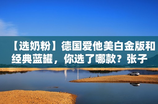 【选奶粉】德国爱他美白金版和经典蓝罐，你选了哪款？张子枫未修生图流出，被网友公开批评：她的胸碍了谁的“意淫梦”？