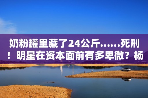 奶粉罐里藏了24公斤……死刑！明星在资本面前有多卑微？杨颖被摸胸抱起，林更新被怒骂不敢回嘴