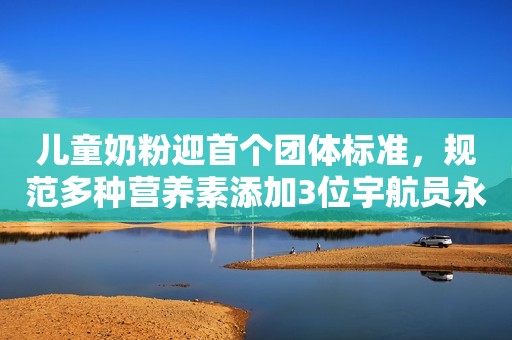 儿童奶粉迎首个团体标准，规范多种营养素添加3位宇航员永远长眠在太空，只有他飘到了冥王星，即将飞出太阳系