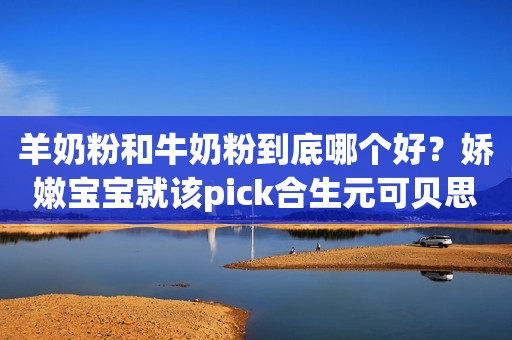 羊奶粉和牛奶粉到底哪个好？娇嫩宝宝就该pick合生元可贝思羊奶粉！