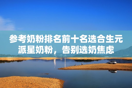 参考奶粉排名前十名选合生元派星奶粉，告别选奶焦虑