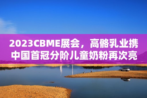 2023CBME展会，高骼乳业携中国首冠分阶儿童奶粉再次亮相