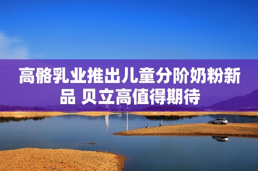 高骼乳业推出儿童分阶奶粉新品 贝立高值得期待