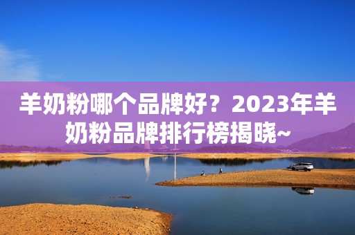 羊奶粉哪个品牌好？2023年羊奶粉品牌排行榜揭晓~