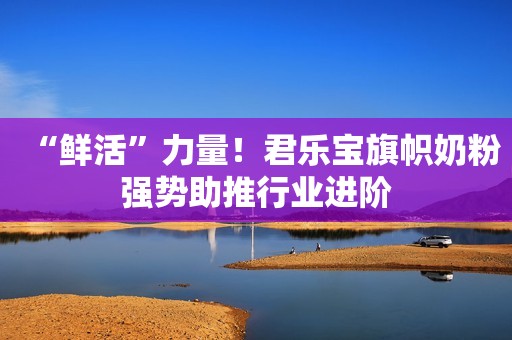 “鲜活”力量！君乐宝旗帜奶粉强势助推行业进阶
