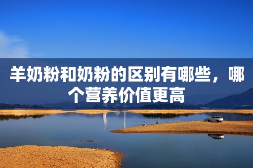 羊奶粉和奶粉的区别有哪些，哪个营养价值更高