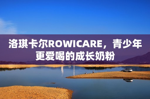 洛琪卡尔ROWICARE，青少年更爱喝的成长奶粉