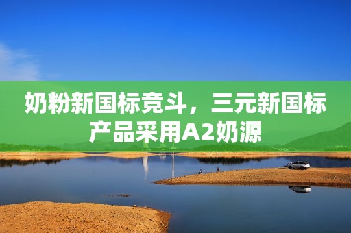 奶粉新国标竞斗，三元新国标产品采用A2奶源
